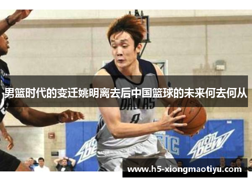 男篮时代的变迁姚明离去后中国篮球的未来何去何从