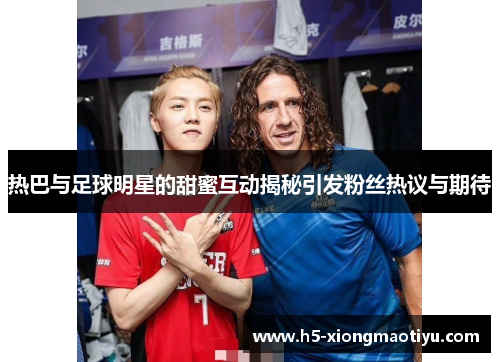 热巴与足球明星的甜蜜互动揭秘引发粉丝热议与期待