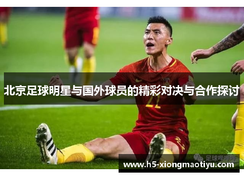 北京足球明星与国外球员的精彩对决与合作探讨