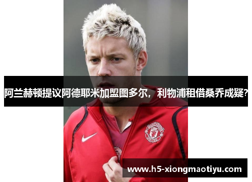 阿兰赫顿提议阿德耶米加盟图多尔，利物浦租借桑乔成疑？