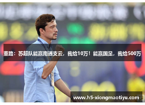 董路：苏超队能赢南通支云，我给10万！能赢国足，我给500万