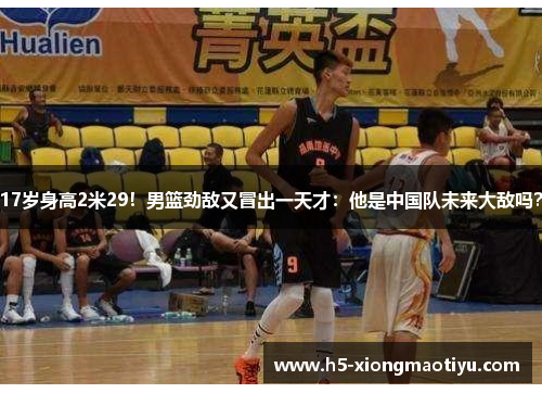 17岁身高2米29！男篮劲敌又冒出一天才：他是中国队未来大敌吗？